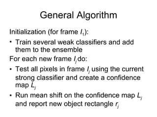 General Algorithm Initialization (for frame  I 1 ): Train several weak classifiers and add them to the ensemble For each new frame  I j   do: Test all pixels in frame  I j   using the current strong classifier and create a confidence map  L j Run mean shift on the confidence map  L j   and report new object rectangle  r j 