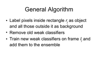 General Algorithm Label pixels inside rectangle  r j   as object and all those outside it as background Remove old weak classifiers Train new weak classifiers on frame  I j  and add them to the ensemble 