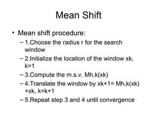 Mean Shift Mean shift procedure: 1.Choose the radius r for the search window 2.Initialize the location of the window xk, k=1 3.Compute the m.s.v. Mh,k(xk) 4.Translate the window by xk+1= Mh,k(xk)+xk, k=k+1 5.Repeat step 3 and 4 until convergence 