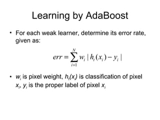 Learning by AdaBoost For each weak learner, determine its error rate, given as:  w i   is pixel weight,  h t (x i )  is classification of pixel  x i ,  y i  is the proper label of pixel  x i 