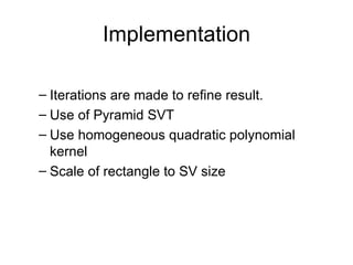 Implementation Iterations are made to refine result. Use of Pyramid SVT Use homogeneous quadratic polynomial kernel Scale of rectangle to SV size 