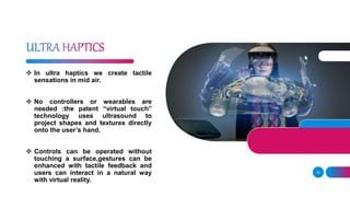 12
 In ultra haptics we create tactile
sensations in mid air.
 No controllers or wearables are
needed :the patent “virtual touch”
technology uses ultrasound to
project shapes and textures directly
onto the user’s hand.
 Controls can be operated without
touching a surface,gestures can be
enhanced with tactile feedback and
users can interact in a natural way
with virtual reality.
 