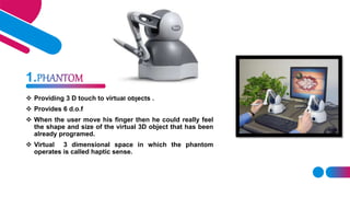  Providing 3 D touch to virtual objects .
 Provides 6 d.o.f
 When the user move his finger then he could really feel
th...