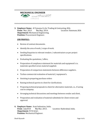 ===============================================================
MECHANICAL ENGINEER
===============================================================
3. Employer Name: Al Yamama Co for Trading & Contracting, KSA.
From: Mar, 2013 To: May, 2014. Location: Dammam, KSA
Department: Mechanical Engineering.
Position: Procurement Engineer.
JOB PROFILE:-
• Review of contract documents.
• Identify the area of work / scope of work.
• Sending Enquiries to relevant vendors / subcontractors as per project
specifications.
• Evaluating the quotations / offers.
• Preparation of compliance statement for materials and equipment’s i.e.
materials specified verses material supplied.
• Preparation of comparison statements between difference suppliers.
• Techno commercial evaluation of material / equipment’s.
• Assisting in preparing purchase orders
• Raising technical queries to client for clarifications.
• Proposing technical proposals to client for alternative materials, i.e., if saving
cost to company.
• Arranging technical discussions and meetings between vendor and client.
• Preparation and evaluation of material submittals for client review and
approval.
4. Employer Name: Acmi Industries, India.
From: July2010 To: Mar, 2013. Location: Hyderabad, India.
Department: P.P.E & Q.C.
Position: Mechanical Engineer.
Shaik Riyasath Page 4 of 6
 