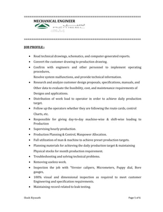 ===============================================================
MECHANICAL ENGINEER
===============================================================
JOB PROFILE:-
• Read technical drawings, schematics, and computer-generated reports.
• Convert the customer drawing to production drawing.
• Confirm with engineers and other personnel to implement operating
procedures,
Resolve system malfunctions, and provide technical information.
• Research and analyze customer design proposals, specifications, manuals, and
Other data to evaluate the feasibility, cost, and maintenance requirements of
Designs and applications.
• Distribution of work load to operator in order to achieve daily production
target.
• Follow up the operators whether they are following the route cards, control
Charts, etc.
• Responsible for giving day-to-day machine-wise & shift-wise loading to
Production
• Supervising hourly production.
• Production Planning & Control, Manpower Allocation.
• Full utilization of man & machine to achieve preset production targets.
• Planning materials for achieving the daily production target & maintaining
Physical stocks for month production requirement.
• Troubleshooting and solving technical problems.
• Removing useless work.
• Inspection the job with “Vernier calipers, Micrometers, Puppy dial, Bore
gauges,
• 100% visual and dimensional inspection as required to meet customer
Engineering and specification requirements.
• Maintaining record related to leak testing.
Shaik Riyasath Page 5 of 6
 