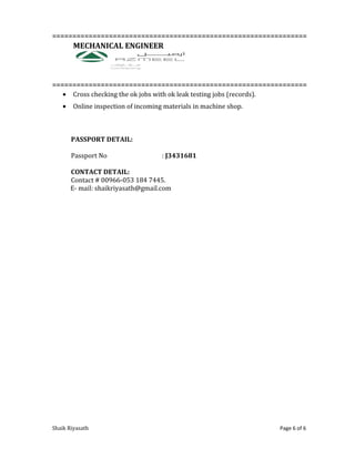 ===============================================================
MECHANICAL ENGINEER
===============================================================
• Cross checking the ok jobs with ok leak testing jobs (records).
• Online inspection of incoming materials in machine shop.
PASSPORT DETAIL:
Passport No : J3431681
CONTACT DETAIL:
Contact # 00966-053 184 7445.
E- mail: shaikriyasath@gmail.com
Shaik Riyasath Page 6 of 6
 