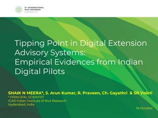 Tipping Point in Digital Extension
Advisory Systems:
Empirical Evidences from Indian
Digital Pilots
SHAIK N MEERA*, S. Arun Kumar, R. Praveen, Ch. Gayathri & SR Voleti
* PRINCIPAL SCIENTIST
ICAR Indian Institute of Rice Research
Hyderabad, India
16 October
 