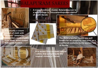 • The Balarampuram sarees are well
known for its simplicity and worn as a
traditional costume by the women folk
of Kerala.
• It is woven from un-dyed natural
cotton, that compliments the
tropical climate of Kerala.
• It is usually a cream
stretch of cloth with
"Kasavu" (exquisite
embroidery work created
from silver wires coated
with gold) borders.
• A major handloom cluster, Balaramapuram is
a small village in Thiruvananthapuram district
of south Kerala
BALAPURAM SAREES
 