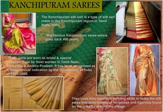 • The Kanchipuram silk sari is a type of silk sari
made in the Kanchipuram region in Tamil
Nadu, India.
• These saris are worn as bridal & special
occasion saris by most women in Tamil Nadu,
Karnataka & Andhra Pradesh. It has been recognized as
a Geographical indication by the Government of India
in 2005–2006.
• The famous Kanjeevaram saree weave
goes back 400 years.
• They used their excellent weaving skills to make the silk
saree that bore images of scriptures and figurines found
on the temples around the village.
KANCHIPURAM SAREES
 