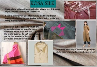 • Kosa silk is obtained from an Indian silkworm – Antheraea
mylitta and is a variety of Tussar silk.
• It is drawn out of cocoons which are
especially grown on specific trees
known as Arjun, Saja and Sal. ... Known
the world over for its soft texture and
purity, this version of Tussar silk is
produced exclusively in India.
• Kosa is extensively used for making traditional Indian
dresses including sarees, kurtas, salwar suits, shirts and
many more garments.
• Available naturally in shades of gold-pale,
dark, honey, tawny, baccoto beige, creamy
KOSA SILK
 