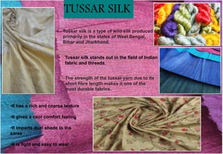 • The strength of the tussar yarn due to its
short fibre length makes it one of the
most durable fabrics.
• Tussar silk is a type of wild silk produced
primarily in the states of West Bengal,
Bihar and Jharkhand.
• Tussar silk stands out in the field of Indian
fabric and threads.
•It has a rich and coarse texture
•It gives a cool comfort feeling
•It imparts dual shade to the
saree
•It is light and easy to wear
TUSSAR SILK
 
