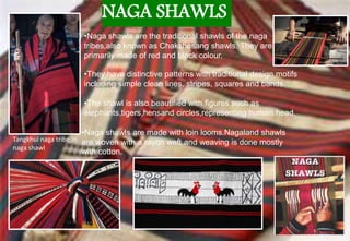 NAGA SHAWLS
•Naga shawls are the traditional shawls of the naga
tribes,also known as Chakshesang shawls. They are
primarily made of red and black colour.
•They have distinctive patterns with traditional design motifs
including simple clean lines, stripes, squares and bands.
•The shawl is also beautified with figures such as
elephants,tigers,hensand circles,representing human head.
•Naga shawls are made with loin looms.Nagaland shawls
are woven with a rayon weft and weaving is done mostly
with cotton.
Tangkhul naga tribe,in
naga shawl
 