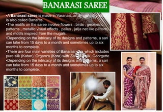 BANARASI SAREE
•A Banarasi saree is made in Varanasi, an ancient city which
is also called Banaras.
•The motifs on the saree involve flowers , birds , geometric
patterns , metallic visual effects , pallus , jal(a net like pattern)
and motifs inspired from the mugals.
•Depending on the intricacy of its designs and patterns, a sari
can take from 15 days to a month and sometimes up to six
months to complete.
•There are four main varieties of Banarasi sari, which includes
pure silk (Katan), Organza (Kora) with Zari and silk, Georgette.
•Depending on the intricacy of its designs and patterns, a sari
can take from 15 days to a month and sometimes up to six
months to complete.
 