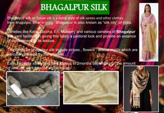 BHAGALPUR SILK
Bhagalpur silk or Tussar silk is a dying style of silk sarees and other clothes
from Bhagalpur, Bihar in India. Bhagalpur is also known as “silk city” of India.
Varieties like Katia, Giccha, Eri, Mulberry and various varieties of Bhagalpur
silk yarn facilitate in giving this fabric a pastoral look and provide an essence
of delicateness to its texture.
The motifs on bhagalpur silk include stripes , flowers , animal motifs which are
intricately weaved by the artisians .
Each bagalpur saree may take 15days to 2months depending on the amount
of intricate work needed on the saree.
Silk yarns Bhagalpur silk cloth after weaving
 