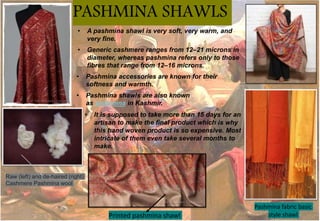 • Generic cashmere ranges from 12–21 microns in
diameter, whereas pashmina refers only to those
fibres that range from 12–16 microns.
PASHMINA SHAWLS
• Pashmina accessories are known for their
softness and warmth.
• Pashmina shawls are also known
as shahmina in Kashmir.
• A pashmina shawl is very soft, very warm, and
very fine.
• It is supposed to take more than 15 days for an
artisan to make the final product which is why
this hand woven product is so expensive. Most
intricate of them even take several months to
make.
Raw (left) and de-haired (right)
Cashmere Pashmina wool
Printed pashmina shawl
Pashmina fabric basic
style shawl
 