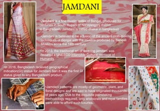 •Jamdani is a fine muslin textile of Bengal, produced for
centuries in South Rupshi of Narayanganj district
in Bangladesh. Jamdani is called dhakai in bangladesh.
•In 2013, the traditional art of weaving jamdani was
declared a UNESCO Intangible Cultural Heritage of
Humanity.
•Jamdani is believed to be a fusion of the ancient cloth-making
techniques of Bengal with the muslins produced by Bengali
Muslims since the 14th century.
•Jamdani patterns are mostly of geometric, plant, and
floral designs and are said to have originated thousands
of years ago. Due to the exquisite painstaking
methodology required, only aristocrats and royal families
were able to afford such luxuries.
•In 2016, Bangladesh received geographical
indication(GI) status for Jamdani Sari.It was the first GI
status given to any Bangladeshi product.
JAMDANI
 