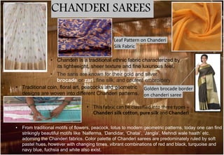 CHANDERI SAREES
• Traditional coin, floral art, peacocks and geometric
designs are woven into different Chanderi patterns.
• The saris are known for their gold and silver
brocade or zari, fine silk, and opulent embroidery.
Leaf Pattern on Chanderi
Silk Fabric
Golden brocade border
on chanderi saree
• Chanderi is a traditional ethnic fabric characterized by
its lightweight, sheer texture and fine luxurious feel.
• This fabric can be classified into three types –
Chanderi silk cotton, pure silk and Chanderi
• From traditional motifs of flowers, peacock, lotus to modern geometric patterns, today one can find
strikingly beautiful motifs like ‘Nalferma, ‘Dandidar, ‘Chatai’, ‘Jangla’, Mehndi wale haath’ etc.
adorning the Chanderi fabrics. Color palette of Chanderi sarees are predominately ruled by soft
pastel hues, however with changing times, vibrant combinations of red and black, turquoise and
navy blue, fuchsia and white also exist.
 