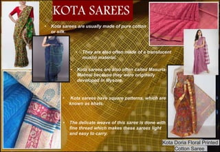 • Kota sarees are usually made of pure cotton
or silk.
• They are also often made of a translucent
muslin material.
• Kota sarees are also often called Masuria
Malmal because they were originally
developed in Mysore.
• Kota sarees have square patterns, which are
known as khats.
• The delicate weave of this saree is done with
fine thread which makes these sarees light
and easy to carry.
KOTA SAREES
Kota Doria Floral Printed
Cotton Saree
 