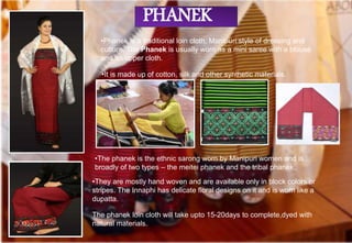•Phanek is a traditional loin cloth, Manipuri style of dressing and
culture. The Phanek is usually worn as a mini saree with a blouse
and an upper cloth.
•They are mostly hand woven and are available only in block colors or
stripes. The Innaphi has delicate floral designs on it and is worn like a
dupatta.
•The phanek is the ethnic sarong worn by Manipuri women and is
broadly of two types – the meitei phanek and the tribal phanek.
•It is made up of cotton, silk and other synthetic materials.
PHANEK
The phanek loin cloth will take upto 15-20days to complete,dyed with
natural materials.
 