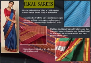 • Ilkal is a traditional form of Indian saree that
is woven using cotton warp on the body and
art silk warp for both the border and pallu
portion of the saree.
• Sometimes, instead of art silk, pure
silk is also used.
• Ilkal is a sleepy little town in the Bagalkot
district of the Indian state of Karnataka.
• The main body of the saree contains designs
such as stripes, rectangles, and squares.
Sometimes the main body is also left plain.
ILKAL SAREES
 