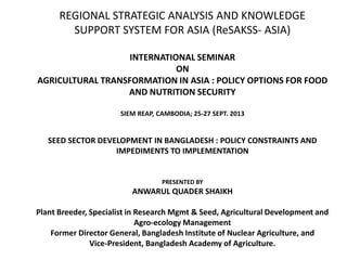 REGIONAL STRATEGIC ANALYSIS AND KNOWLEDGE
SUPPORT SYSTEM FOR ASIA (ReSAKSS- ASIA)
INTERNATIONAL SEMINAR
ON
AGRICULTURAL TRANSFORMATION IN ASIA : POLICY OPTIONS FOR FOOD
AND NUTRITION SECURITY
SIEM REAP, CAMBODIA; 25-27 SEPT. 2013
SEED SECTOR DEVELOPMENT IN BANGLADESH : POLICY CONSTRAINTS AND
IMPEDIMENTS TO IMPLEMENTATION
PRESENTED BY
ANWARUL QUADER SHAIKH
Plant Breeder, Specialist in Research Mgmt & Seed, Agricultural Development and
Agro-ecology Management
Former Director General, Bangladesh Institute of Nuclear Agriculture, and
Vice-President, Bangladesh Academy of Agriculture.
 