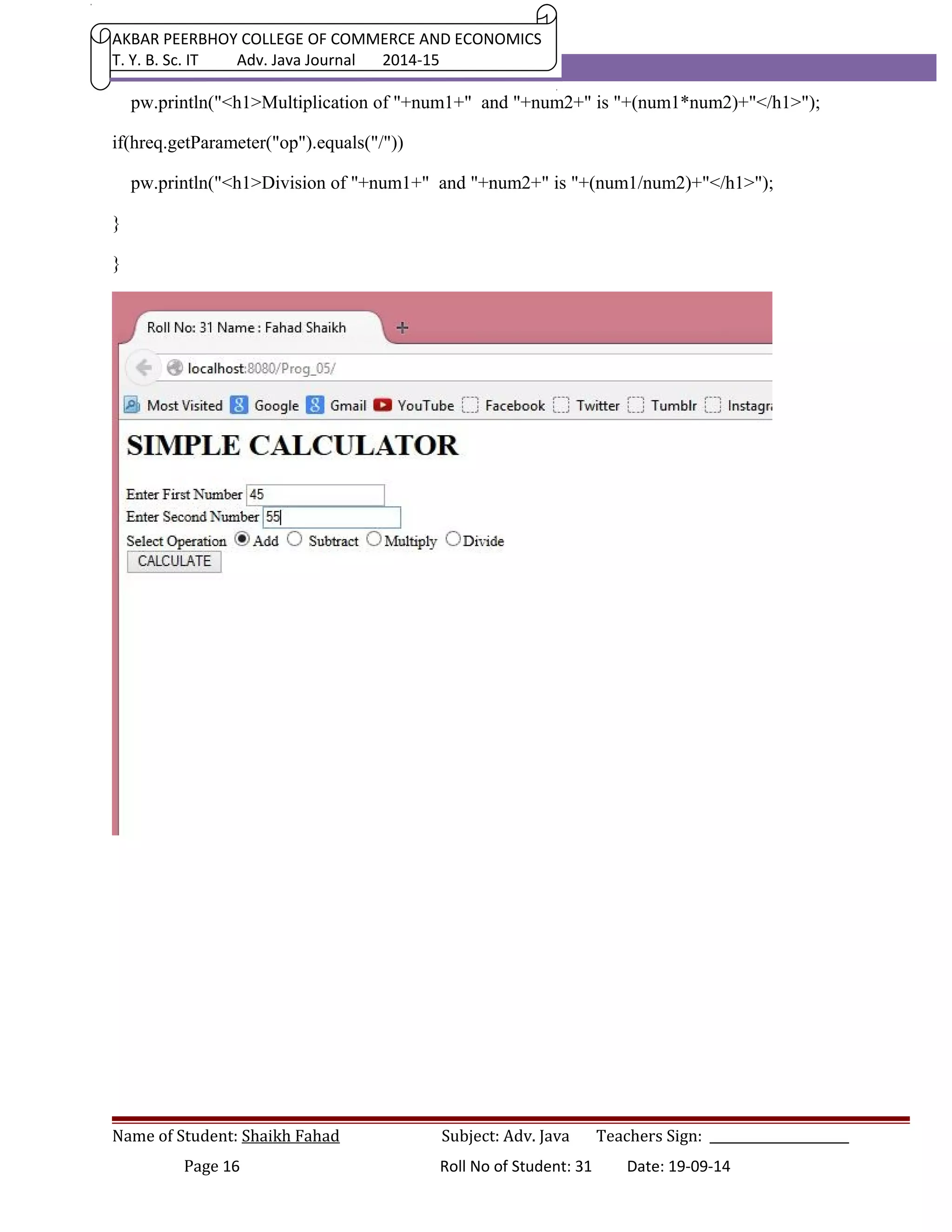 AKBAR PEERBHOY COLLEGE OF COMMERCE AND ECONOMICS 
T. Y. B. Sc. IT Adv. Java Journal 2014-15 
pw.println("<h1>Multiplication of "+num1+" and "+num2+" is "+(num1*num2)+"</h1>"); 
if(hreq.getParameter("op").equals("/")) 
pw.println("<h1>Division of "+num1+" and "+num2+" is "+(num1/num2)+"</h1>"); 
} 
} 
Name of Student: Shaikh Fahad Subject: Adv. Java Teachers Sign: ______________________ 
Page 16 Roll No of Student: 31 Date: 19-09-14 
 