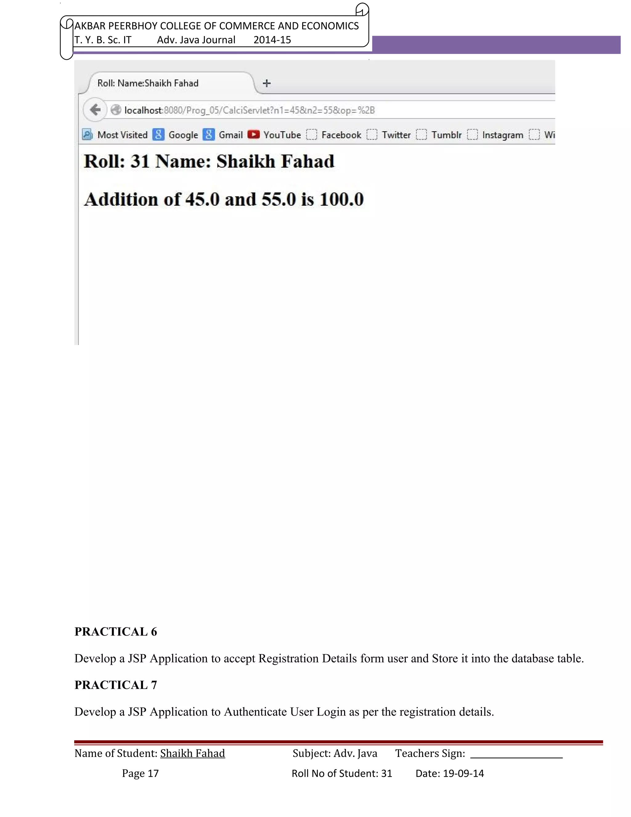 AKBAR PEERBHOY COLLEGE OF COMMERCE AND ECONOMICS 
T. Y. B. Sc. IT Adv. Java Journal 2014-15 
PRACTICAL 6 
Develop a JSP Application to accept Registration Details form user and Store it into the database table. 
PRACTICAL 7 
Develop a JSP Application to Authenticate User Login as per the registration details. 
Name of Student: Shaikh Fahad Subject: Adv. Java Teachers Sign: ______________________ 
Page 17 Roll No of Student: 31 Date: 19-09-14 
 