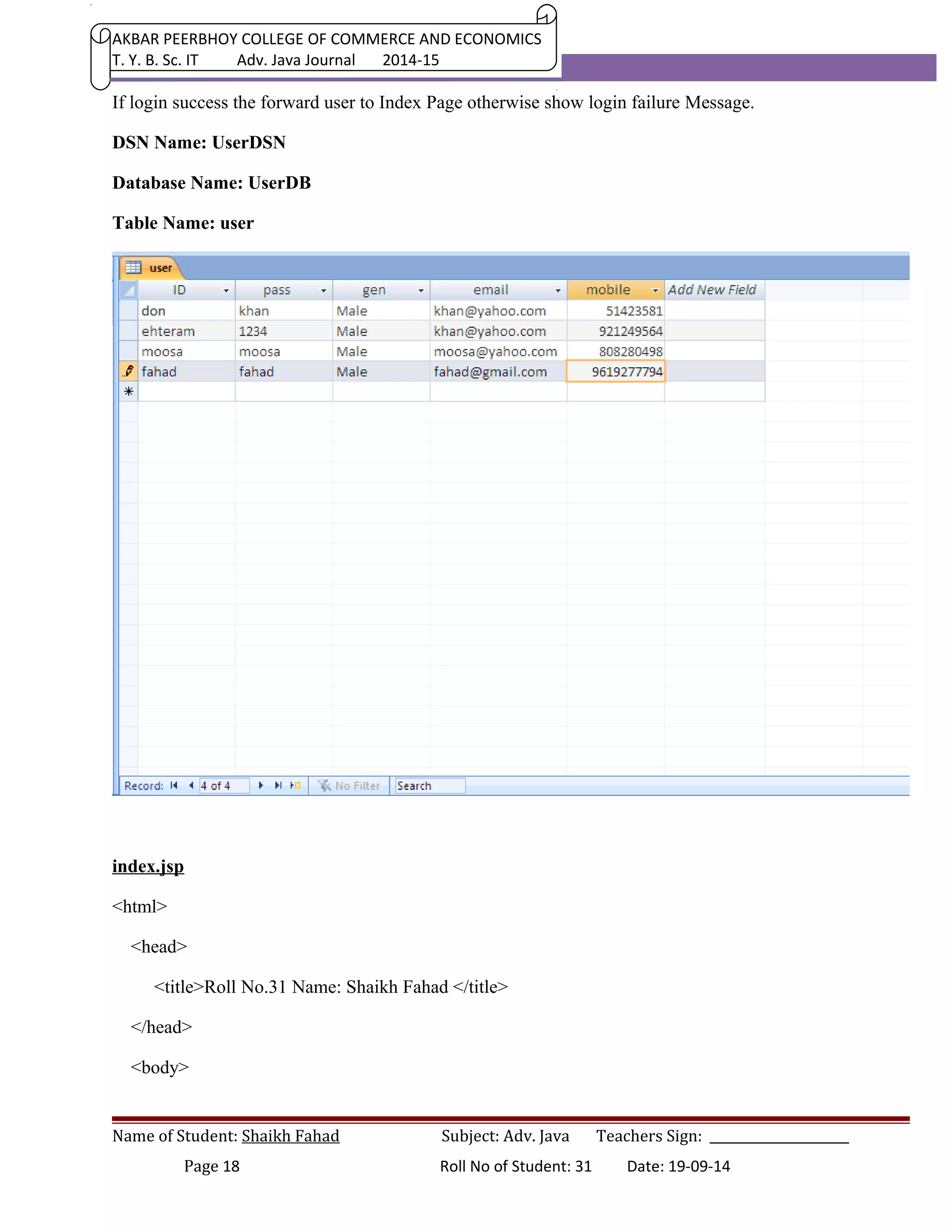 AKBAR PEERBHOY COLLEGE OF COMMERCE AND ECONOMICS 
T. Y. B. Sc. IT Adv. Java Journal 2014-15 
If login success the forward user to Index Page otherwise show login failure Message. 
DSN Name: UserDSN 
Database Name: UserDB 
Table Name: user 
index.jsp 
<html> 
<head> 
<title>Roll No.31 Name: Shaikh Fahad </title> 
</head> 
<body> 
Name of Student: Shaikh Fahad Subject: Adv. Java Teachers Sign: ______________________ 
Page 18 Roll No of Student: 31 Date: 19-09-14 
 