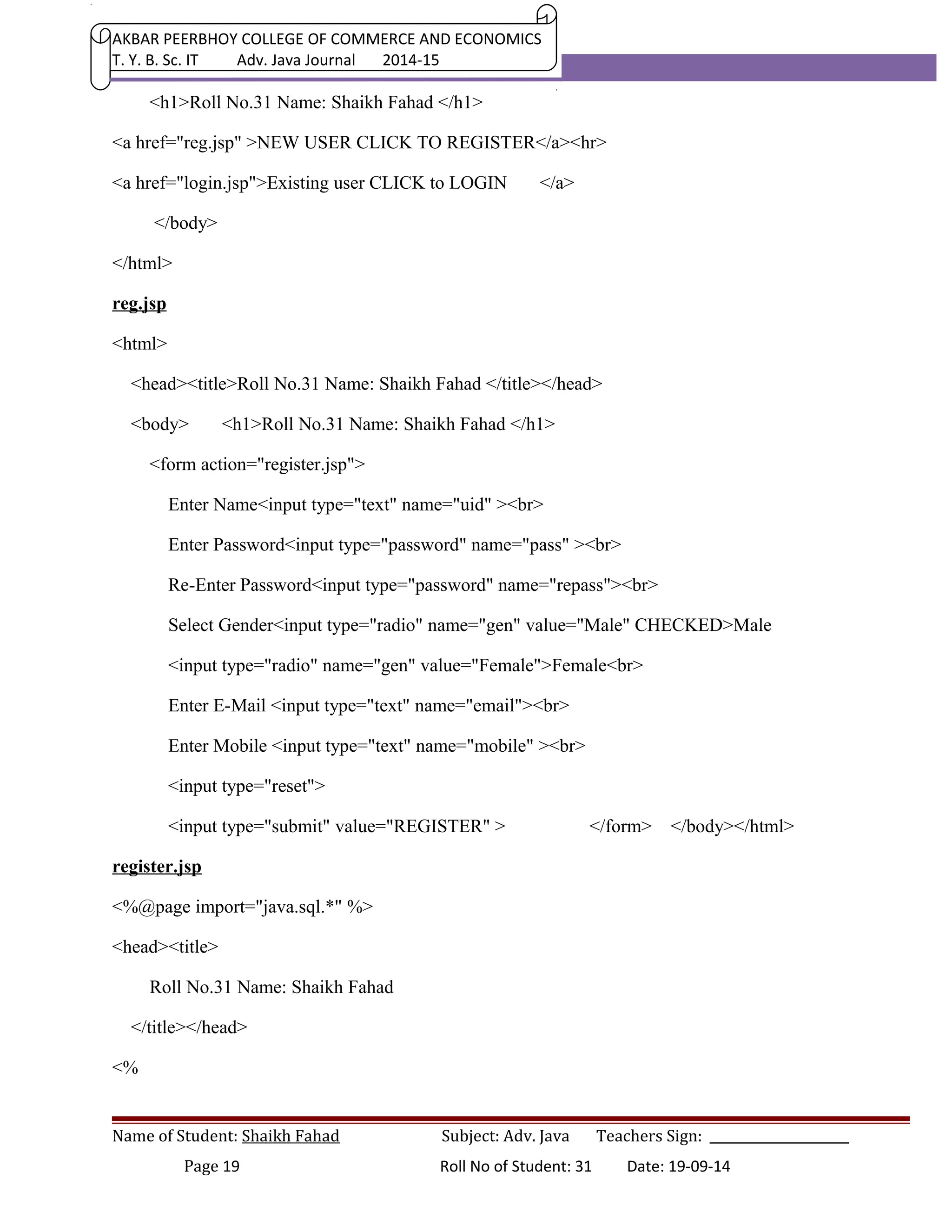AKBAR PEERBHOY COLLEGE OF COMMERCE AND ECONOMICS 
T. Y. B. Sc. IT Adv. Java Journal 2014-15 
<h1>Roll No.31 Name: Shaikh Fahad </h1> 
<a href="reg.jsp" >NEW USER CLICK TO REGISTER</a><hr> 
<a href="login.jsp">Existing user CLICK to LOGIN </a> 
</body> 
</html> 
reg.jsp 
<html> 
<head><title>Roll No.31 Name: Shaikh Fahad </title></head> 
<body> <h1>Roll No.31 Name: Shaikh Fahad </h1> 
<form action="register.jsp"> 
Enter Name<input type="text" name="uid" ><br> 
Enter Password<input type="password" name="pass" ><br> 
Re-Enter Password<input type="password" name="repass"><br> 
Select Gender<input type="radio" name="gen" value="Male" CHECKED>Male 
<input type="radio" name="gen" value="Female">Female<br> 
Enter E-Mail <input type="text" name="email"><br> 
Enter Mobile <input type="text" name="mobile" ><br> 
<input type="reset"> 
<input type="submit" value="REGISTER" > </form> </body></html> 
register.jsp 
<%@page import="java.sql.*" %> 
<head><title> 
Roll No.31 Name: Shaikh Fahad 
</title></head> 
<% 
Name of Student: Shaikh Fahad Subject: Adv. Java Teachers Sign: ______________________ 
Page 19 Roll No of Student: 31 Date: 19-09-14 
 