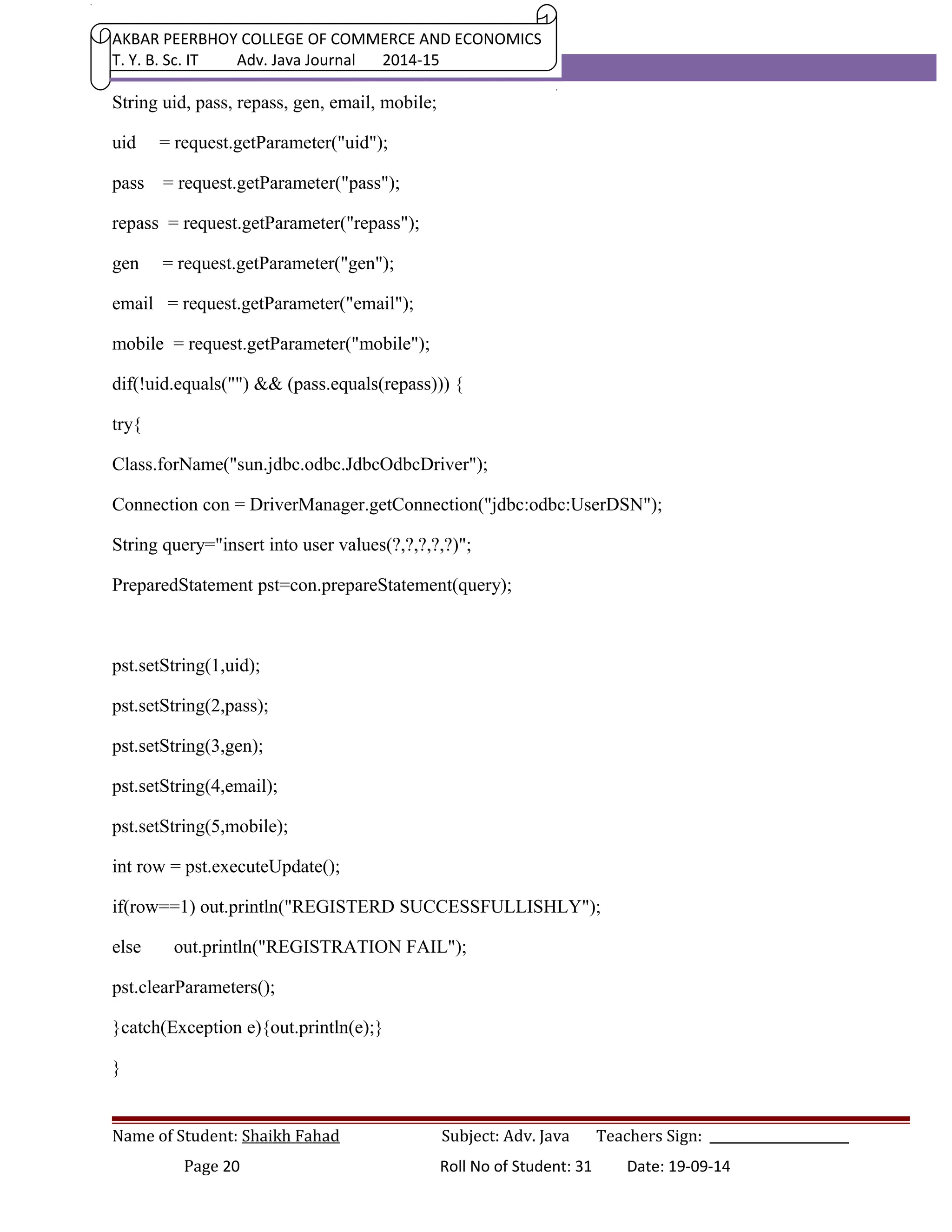 AKBAR PEERBHOY COLLEGE OF COMMERCE AND ECONOMICS 
T. Y. B. Sc. IT Adv. Java Journal 2014-15 
String uid, pass, repass, gen, email, mobile; 
uid = request.getParameter("uid"); 
pass = request.getParameter("pass"); 
repass = request.getParameter("repass"); 
gen = request.getParameter("gen"); 
email = request.getParameter("email"); 
mobile = request.getParameter("mobile"); 
dif(!uid.equals("") && (pass.equals(repass))) { 
try{ 
Class.forName("sun.jdbc.odbc.JdbcOdbcDriver"); 
Connection con = DriverManager.getConnection("jdbc:odbc:UserDSN"); 
String query="insert into user values(?,?,?,?,?)"; 
PreparedStatement pst=con.prepareStatement(query); 
pst.setString(1,uid); 
pst.setString(2,pass); 
pst.setString(3,gen); 
pst.setString(4,email); 
pst.setString(5,mobile); 
int row = pst.executeUpdate(); 
if(row==1) out.println("REGISTERD SUCCESSFULLISHLY"); 
else out.println("REGISTRATION FAIL"); 
pst.clearParameters(); 
}catch(Exception e){out.println(e);} 
} 
Name of Student: Shaikh Fahad Subject: Adv. Java Teachers Sign: ______________________ 
Page 20 Roll No of Student: 31 Date: 19-09-14 
 