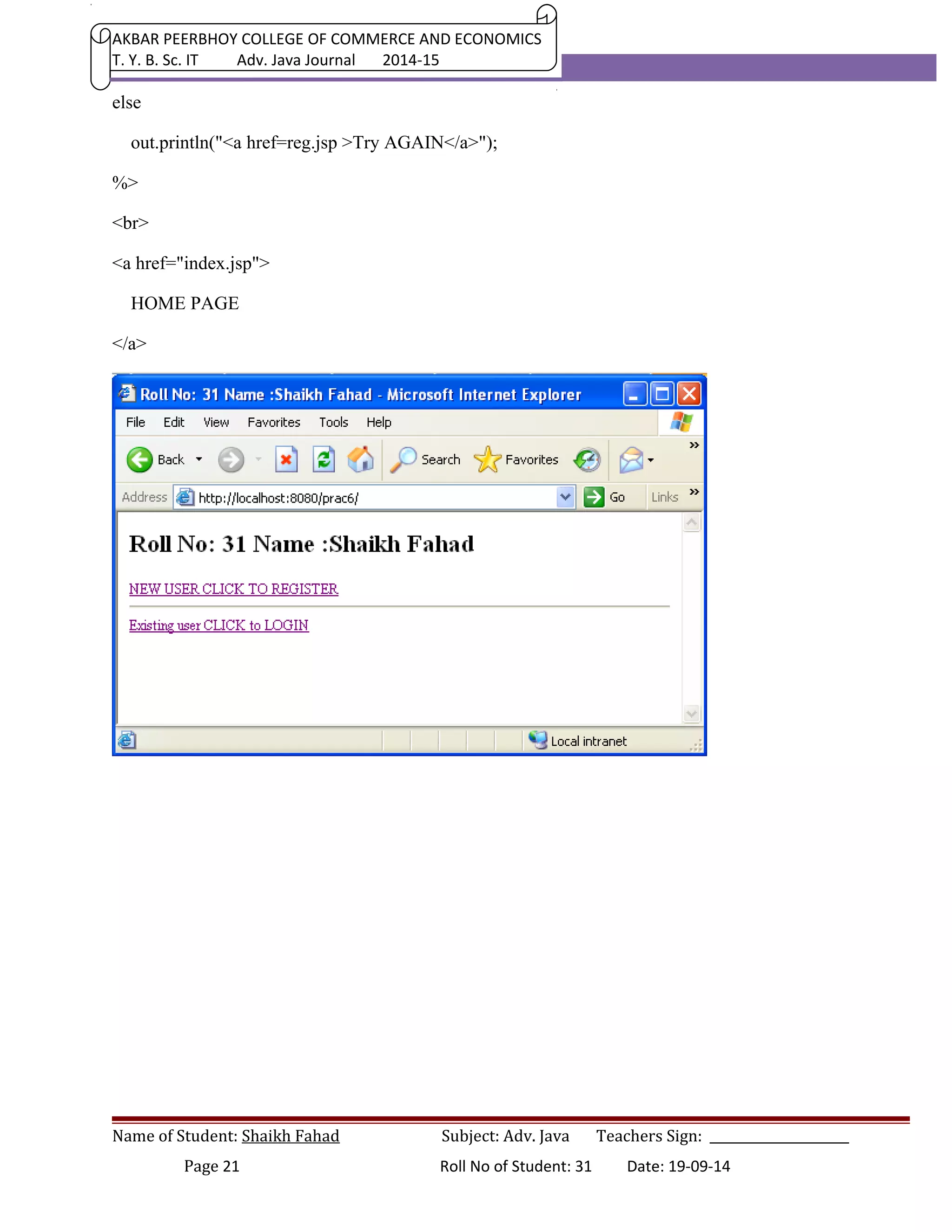 AKBAR PEERBHOY COLLEGE OF COMMERCE AND ECONOMICS 
T. Y. B. Sc. IT Adv. Java Journal 2014-15 
else 
out.println("<a href=reg.jsp >Try AGAIN</a>"); 
%> 
<br> 
<a href="index.jsp"> 
HOME PAGE 
</a> 
Name of Student: Shaikh Fahad Subject: Adv. Java Teachers Sign: ______________________ 
Page 21 Roll No of Student: 31 Date: 19-09-14 
 