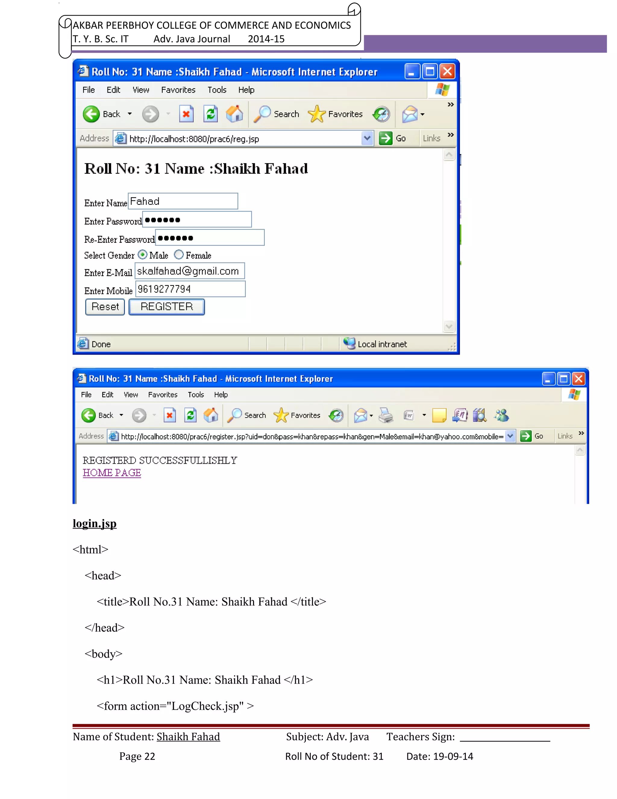 AKBAR PEERBHOY COLLEGE OF COMMERCE AND ECONOMICS 
T. Y. B. Sc. IT Adv. Java Journal 2014-15 
login.jsp 
<html> 
<head> 
<title>Roll No.31 Name: Shaikh Fahad </title> 
</head> 
<body> 
<h1>Roll No.31 Name: Shaikh Fahad </h1> 
<form action="LogCheck.jsp" > 
Name of Student: Shaikh Fahad Subject: Adv. Java Teachers Sign: ______________________ 
Page 22 Roll No of Student: 31 Date: 19-09-14 
 