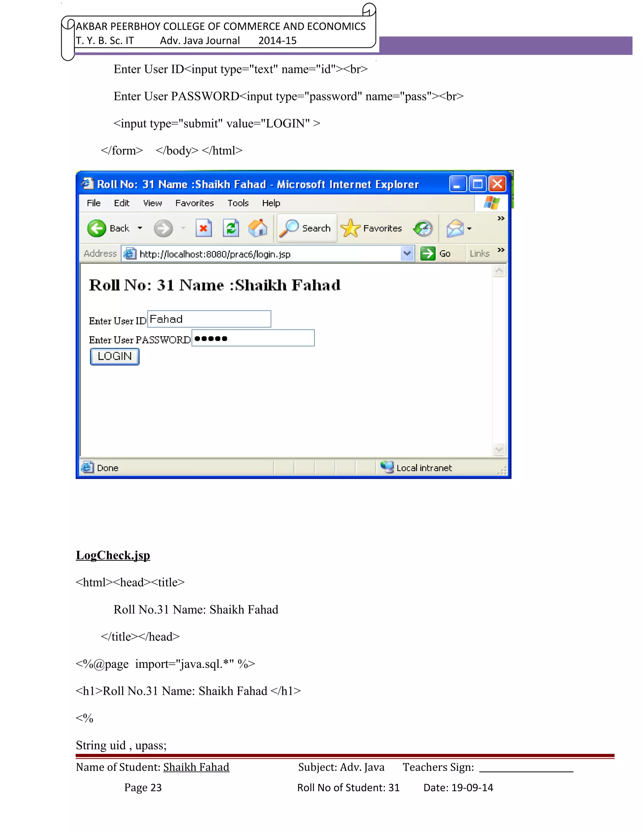 AKBAR PEERBHOY COLLEGE OF COMMERCE AND ECONOMICS 
T. Y. B. Sc. IT Adv. Java Journal 2014-15 
Enter User ID<input type="text" name="id"><br> 
Enter User PASSWORD<input type="password" name="pass"><br> 
<input type="submit" value="LOGIN" > 
</form> </body> </html> 
LogCheck.jsp 
<html><head><title> 
Roll No.31 Name: Shaikh Fahad 
</title></head> 
<%@page import="java.sql.*" %> 
<h1>Roll No.31 Name: Shaikh Fahad </h1> 
<% 
String uid , upass; 
Name of Student: Shaikh Fahad Subject: Adv. Java Teachers Sign: ______________________ 
Page 23 Roll No of Student: 31 Date: 19-09-14 
 