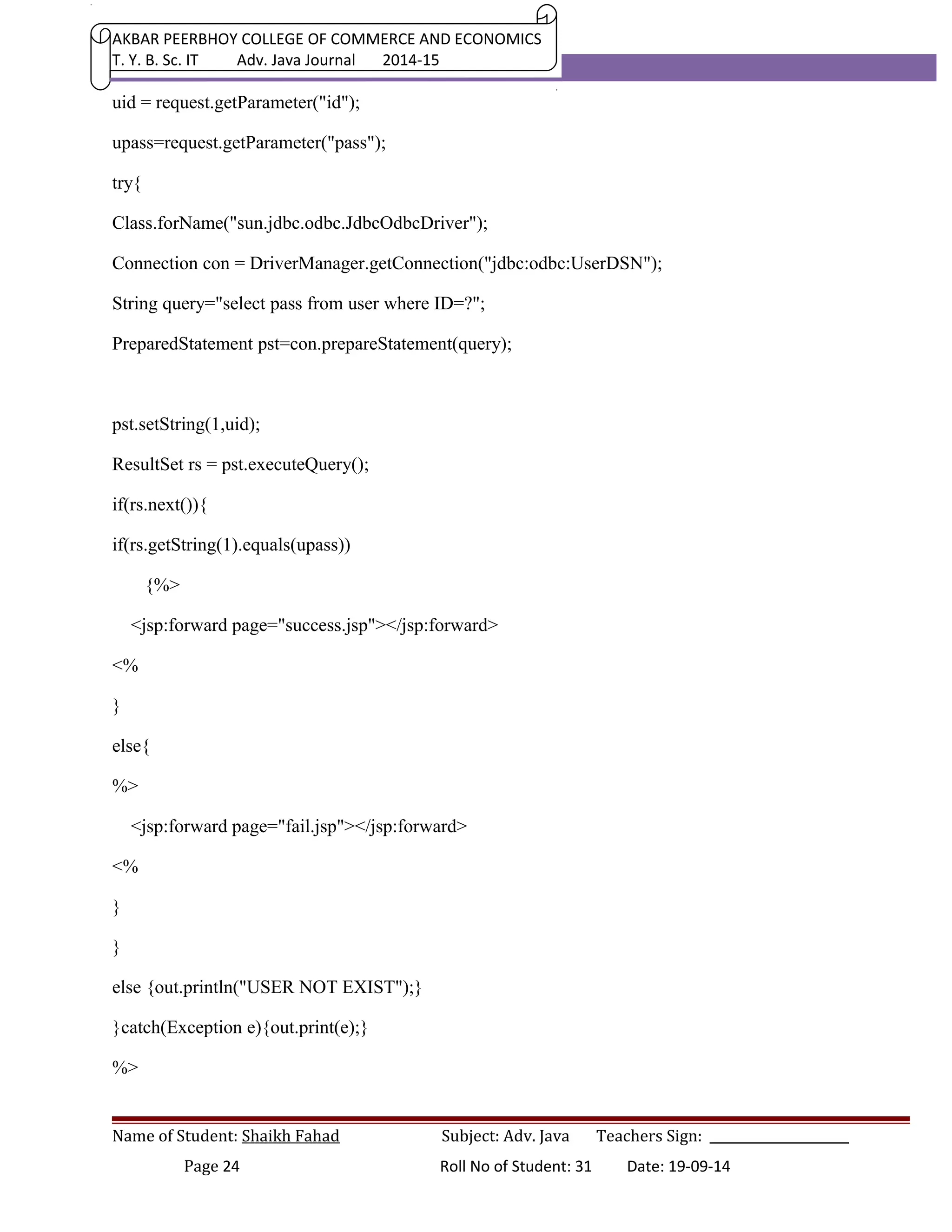 AKBAR PEERBHOY COLLEGE OF COMMERCE AND ECONOMICS 
T. Y. B. Sc. IT Adv. Java Journal 2014-15 
uid = request.getParameter("id"); 
upass=request.getParameter("pass"); 
try{ 
Class.forName("sun.jdbc.odbc.JdbcOdbcDriver"); 
Connection con = DriverManager.getConnection("jdbc:odbc:UserDSN"); 
String query="select pass from user where ID=?"; 
PreparedStatement pst=con.prepareStatement(query); 
pst.setString(1,uid); 
ResultSet rs = pst.executeQuery(); 
if(rs.next()){ 
if(rs.getString(1).equals(upass)) 
{%> 
<jsp:forward page="success.jsp"></jsp:forward> 
<% 
} 
else{ 
%> 
<jsp:forward page="fail.jsp"></jsp:forward> 
<% 
} 
} 
else {out.println("USER NOT EXIST");} 
}catch(Exception e){out.print(e);} 
%> 
Name of Student: Shaikh Fahad Subject: Adv. Java Teachers Sign: ______________________ 
Page 24 Roll No of Student: 31 Date: 19-09-14 
 