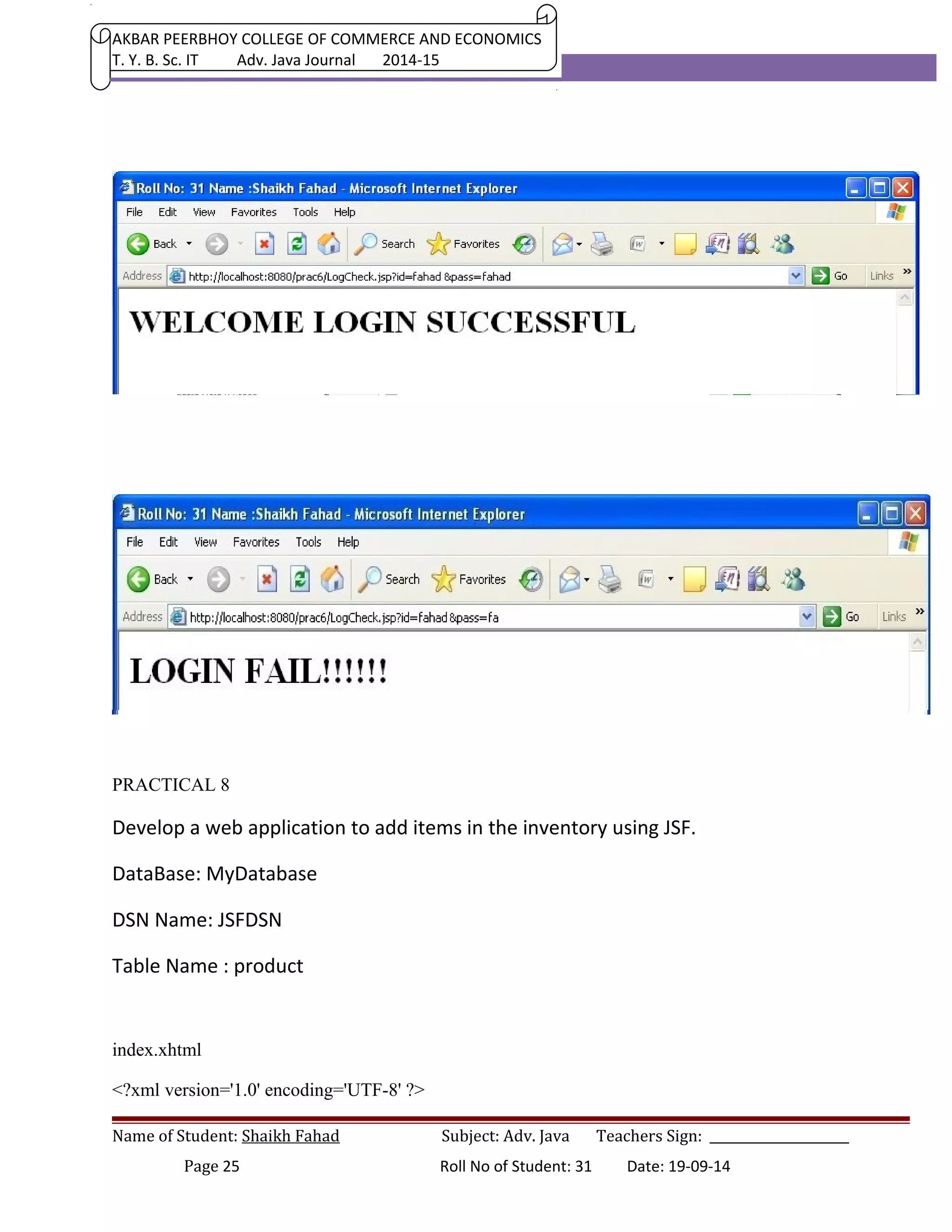 AKBAR PEERBHOY COLLEGE OF COMMERCE AND ECONOMICS 
T. Y. B. Sc. IT Adv. Java Journal 2014-15 
PRACTICAL 8 
Develop a web application to add items in the inventory using JSF. 
DataBase: MyDatabase 
DSN Name: JSFDSN 
Table Name : product 
index.xhtml 
<?xml version='1.0' encoding='UTF-8' ?> 
Name of Student: Shaikh Fahad Subject: Adv. Java Teachers Sign: ______________________ 
Page 25 Roll No of Student: 31 Date: 19-09-14 
 