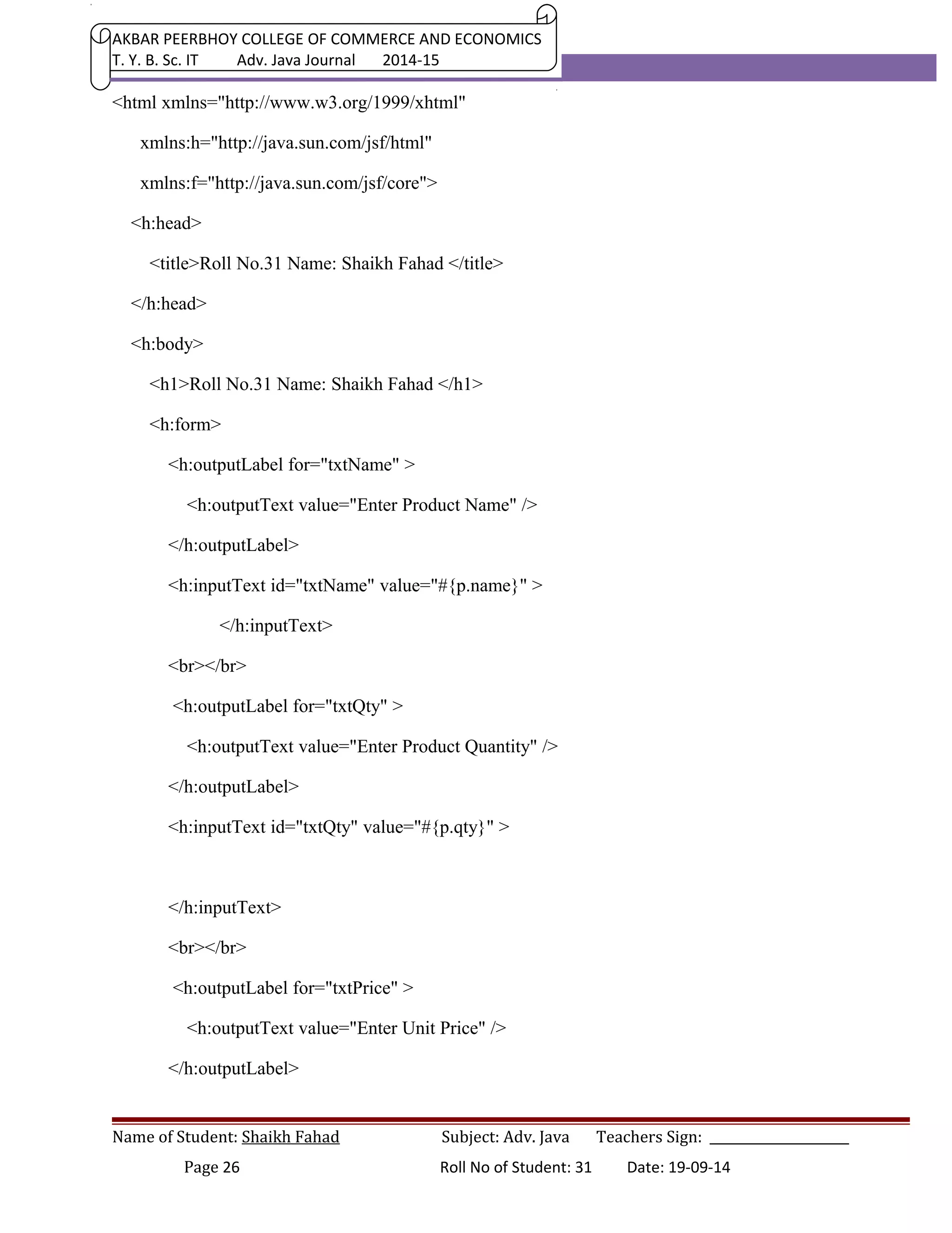 AKBAR PEERBHOY COLLEGE OF COMMERCE AND ECONOMICS 
T. Y. B. Sc. IT Adv. Java Journal 2014-15 
<html xmlns="http://www.w3.org/1999/xhtml" 
xmlns:h="http://java.sun.com/jsf/html" 
xmlns:f="http://java.sun.com/jsf/core"> 
<h:head> 
<title>Roll No.31 Name: Shaikh Fahad </title> 
</h:head> 
<h:body> 
<h1>Roll No.31 Name: Shaikh Fahad </h1> 
<h:form> 
<h:outputLabel for="txtName" > 
<h:outputText value="Enter Product Name" /> 
</h:outputLabel> 
<h:inputText id="txtName" value="#{p.name}" > 
</h:inputText> 
<br></br> 
<h:outputLabel for="txtQty" > 
<h:outputText value="Enter Product Quantity" /> 
</h:outputLabel> 
<h:inputText id="txtQty" value="#{p.qty}" > 
</h:inputText> 
<br></br> 
<h:outputLabel for="txtPrice" > 
<h:outputText value="Enter Unit Price" /> 
</h:outputLabel> 
Name of Student: Shaikh Fahad Subject: Adv. Java Teachers Sign: ______________________ 
Page 26 Roll No of Student: 31 Date: 19-09-14 
 