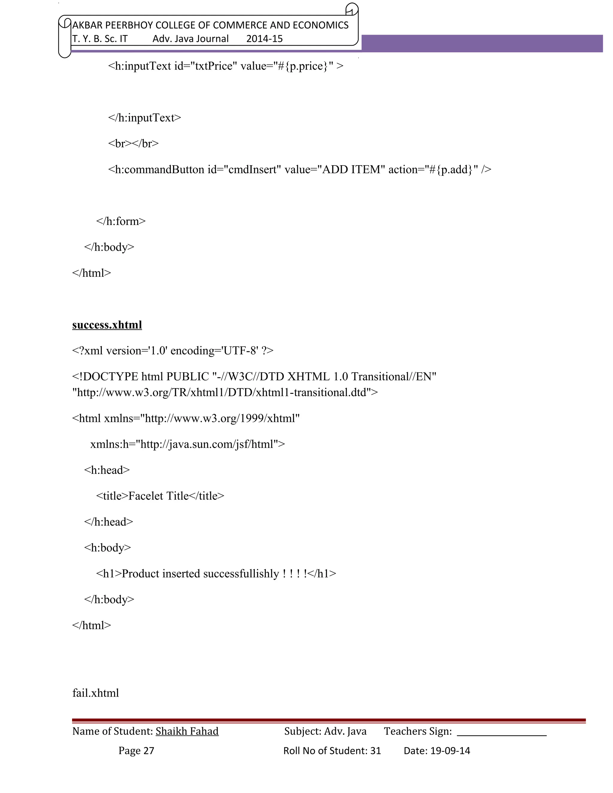 AKBAR PEERBHOY COLLEGE OF COMMERCE AND ECONOMICS 
T. Y. B. Sc. IT Adv. Java Journal 2014-15 
<h:inputText id="txtPrice" value="#{p.price}" > 
</h:inputText> 
<br></br> 
<h:commandButton id="cmdInsert" value="ADD ITEM" action="#{p.add}" /> 
</h:form> 
</h:body> 
</html> 
success.xhtml 
<?xml version='1.0' encoding='UTF-8' ?> 
<!DOCTYPE html PUBLIC "-//W3C//DTD XHTML 1.0 Transitional//EN" 
"http://www.w3.org/TR/xhtml1/DTD/xhtml1-transitional.dtd"> 
<html xmlns="http://www.w3.org/1999/xhtml" 
xmlns:h="http://java.sun.com/jsf/html"> 
<h:head> 
<title>Facelet Title</title> 
</h:head> 
<h:body> 
<h1>Product inserted successfullishly ! ! ! !</h1> 
</h:body> 
</html> 
fail.xhtml 
Name of Student: Shaikh Fahad Subject: Adv. Java Teachers Sign: ______________________ 
Page 27 Roll No of Student: 31 Date: 19-09-14 
 
