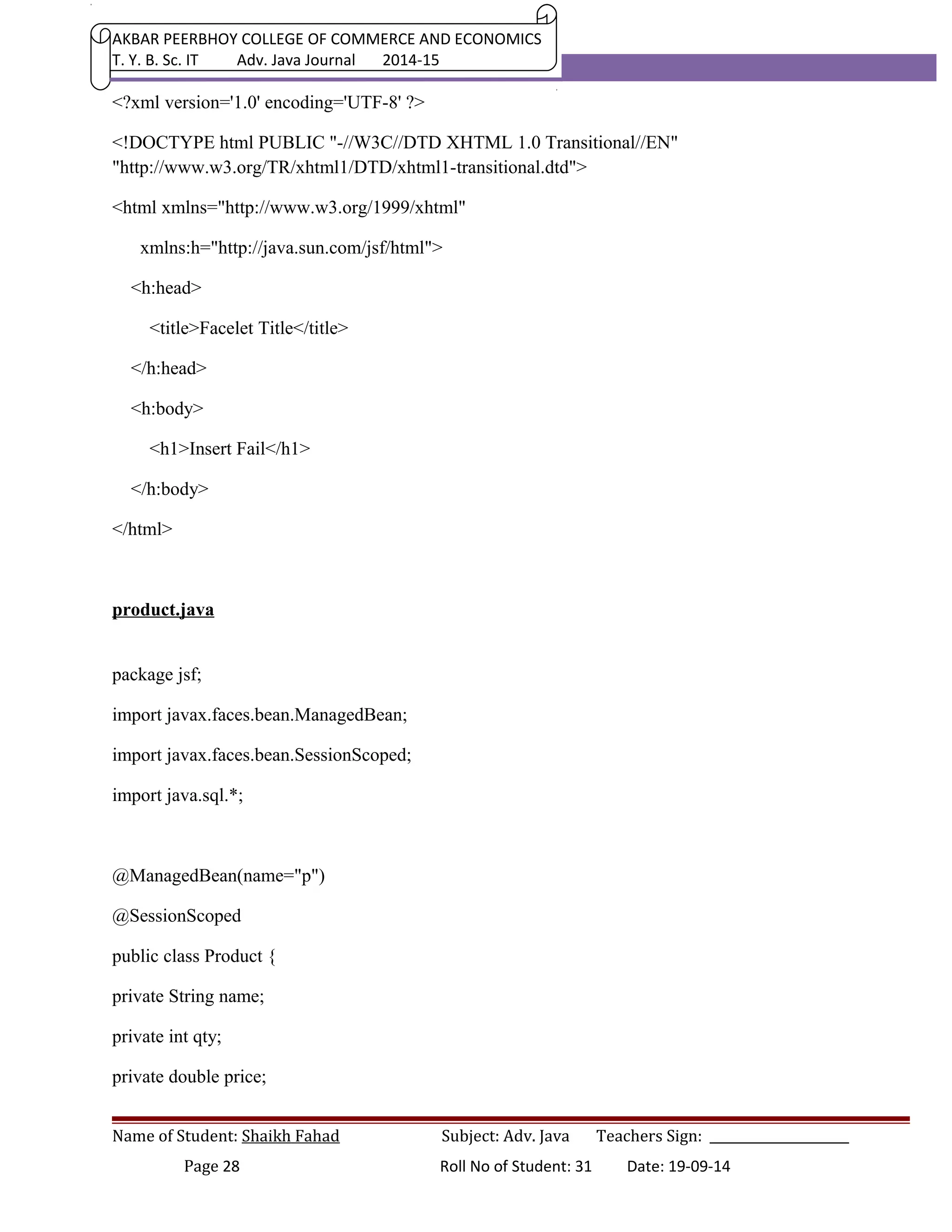 AKBAR PEERBHOY COLLEGE OF COMMERCE AND ECONOMICS 
T. Y. B. Sc. IT Adv. Java Journal 2014-15 
<?xml version='1.0' encoding='UTF-8' ?> 
<!DOCTYPE html PUBLIC "-//W3C//DTD XHTML 1.0 Transitional//EN" 
"http://www.w3.org/TR/xhtml1/DTD/xhtml1-transitional.dtd"> 
<html xmlns="http://www.w3.org/1999/xhtml" 
xmlns:h="http://java.sun.com/jsf/html"> 
<h:head> 
<title>Facelet Title</title> 
</h:head> 
<h:body> 
<h1>Insert Fail</h1> 
</h:body> 
</html> 
product.java 
package jsf; 
import javax.faces.bean.ManagedBean; 
import javax.faces.bean.SessionScoped; 
import java.sql.*; 
@ManagedBean(name="p") 
@SessionScoped 
public class Product { 
private String name; 
private int qty; 
private double price; 
Name of Student: Shaikh Fahad Subject: Adv. Java Teachers Sign: ______________________ 
Page 28 Roll No of Student: 31 Date: 19-09-14 
 