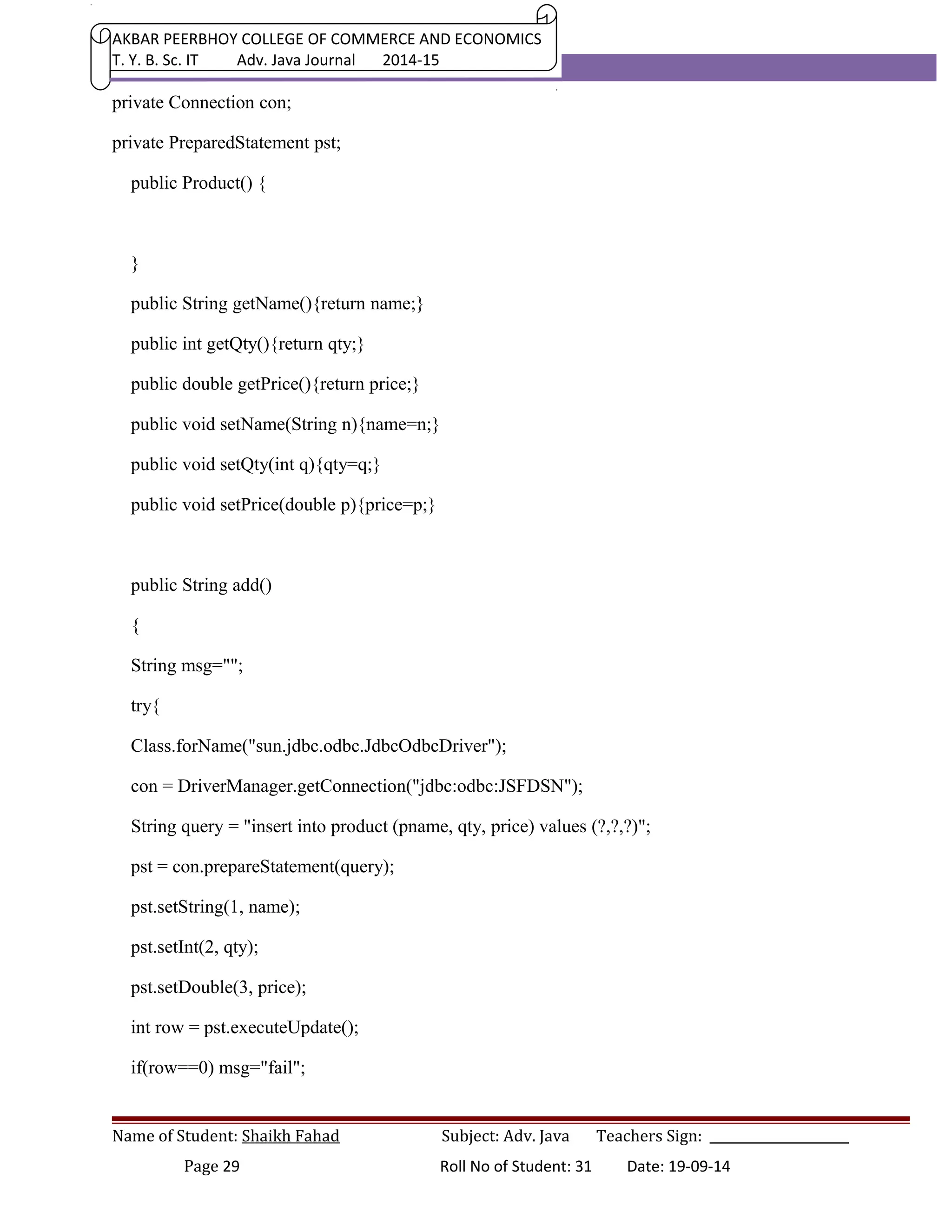 AKBAR PEERBHOY COLLEGE OF COMMERCE AND ECONOMICS 
T. Y. B. Sc. IT Adv. Java Journal 2014-15 
private Connection con; 
private PreparedStatement pst; 
public Product() { 
} 
public String getName(){return name;} 
public int getQty(){return qty;} 
public double getPrice(){return price;} 
public void setName(String n){name=n;} 
public void setQty(int q){qty=q;} 
public void setPrice(double p){price=p;} 
public String add() 
{ 
String msg=""; 
try{ 
Class.forName("sun.jdbc.odbc.JdbcOdbcDriver"); 
con = DriverManager.getConnection("jdbc:odbc:JSFDSN"); 
String query = "insert into product (pname, qty, price) values (?,?,?)"; 
pst = con.prepareStatement(query); 
pst.setString(1, name); 
pst.setInt(2, qty); 
pst.setDouble(3, price); 
int row = pst.executeUpdate(); 
if(row==0) msg="fail"; 
Name of Student: Shaikh Fahad Subject: Adv. Java Teachers Sign: ______________________ 
Page 29 Roll No of Student: 31 Date: 19-09-14 
 