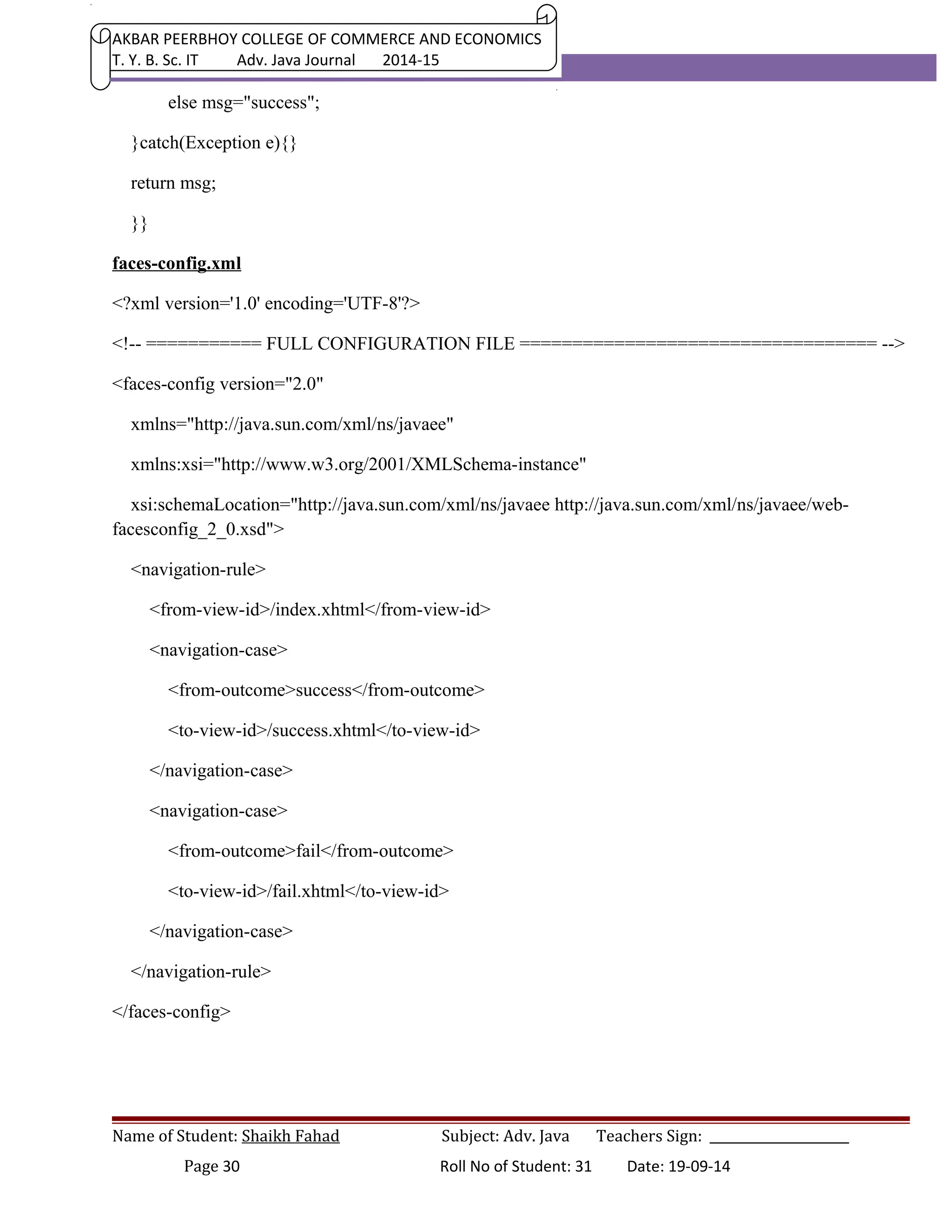 AKBAR PEERBHOY COLLEGE OF COMMERCE AND ECONOMICS 
T. Y. B. Sc. IT Adv. Java Journal 2014-15 
else msg="success"; 
}catch(Exception e){} 
return msg; 
}} 
faces-config.xml 
<?xml version='1.0' encoding='UTF-8'?> 
<!-- =========== FULL CONFIGURATION FILE ================================== --> 
<faces-config version="2.0" 
xmlns="http://java.sun.com/xml/ns/javaee" 
xmlns:xsi="http://www.w3.org/2001/XMLSchema-instance" 
xsi:schemaLocation="http://java.sun.com/xml/ns/javaee http://java.sun.com/xml/ns/javaee/web-facesconfig_ 
2_0.xsd"> 
<navigation-rule> 
<from-view-id>/index.xhtml</from-view-id> 
<navigation-case> 
<from-outcome>success</from-outcome> 
<to-view-id>/success.xhtml</to-view-id> 
</navigation-case> 
<navigation-case> 
<from-outcome>fail</from-outcome> 
<to-view-id>/fail.xhtml</to-view-id> 
</navigation-case> 
</navigation-rule> 
</faces-config> 
Name of Student: Shaikh Fahad Subject: Adv. Java Teachers Sign: ______________________ 
Page 30 Roll No of Student: 31 Date: 19-09-14 
 