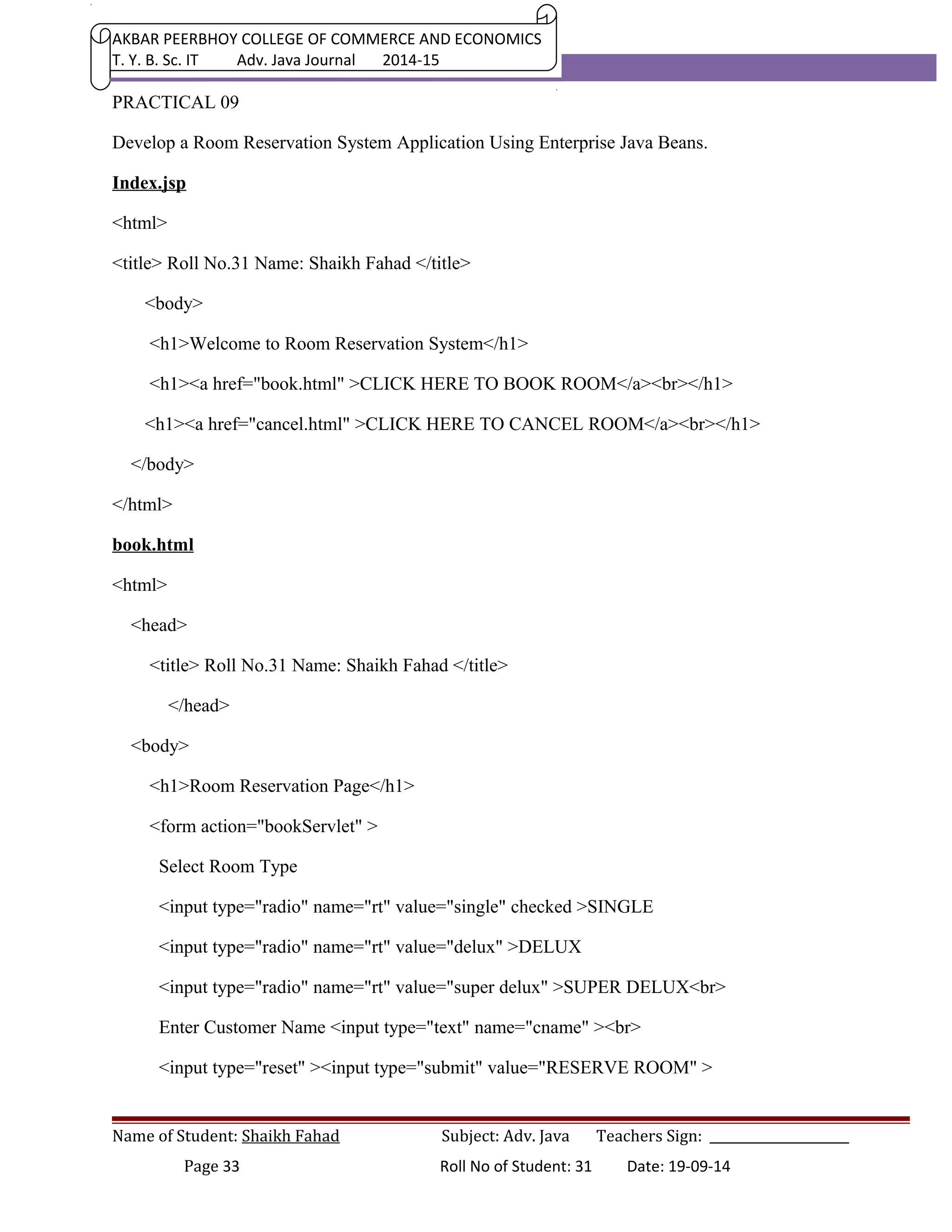 AKBAR PEERBHOY COLLEGE OF COMMERCE AND ECONOMICS 
T. Y. B. Sc. IT Adv. Java Journal 2014-15 
PRACTICAL 09 
Develop a Room Reservation System Application Using Enterprise Java Beans. 
Index.jsp 
<html> 
<title> Roll No.31 Name: Shaikh Fahad </title> 
<body> 
<h1>Welcome to Room Reservation System</h1> 
<h1><a href="book.html" >CLICK HERE TO BOOK ROOM</a><br></h1> 
<h1><a href="cancel.html" >CLICK HERE TO CANCEL ROOM</a><br></h1> 
</body> 
</html> 
book.html 
<html> 
<head> 
<title> Roll No.31 Name: Shaikh Fahad </title> 
</head> 
<body> 
<h1>Room Reservation Page</h1> 
<form action="bookServlet" > 
Select Room Type 
<input type="radio" name="rt" value="single" checked >SINGLE 
<input type="radio" name="rt" value="delux" >DELUX 
<input type="radio" name="rt" value="super delux" >SUPER DELUX<br> 
Enter Customer Name <input type="text" name="cname" ><br> 
<input type="reset" ><input type="submit" value="RESERVE ROOM" > 
Name of Student: Shaikh Fahad Subject: Adv. Java Teachers Sign: ______________________ 
Page 33 Roll No of Student: 31 Date: 19-09-14 
 