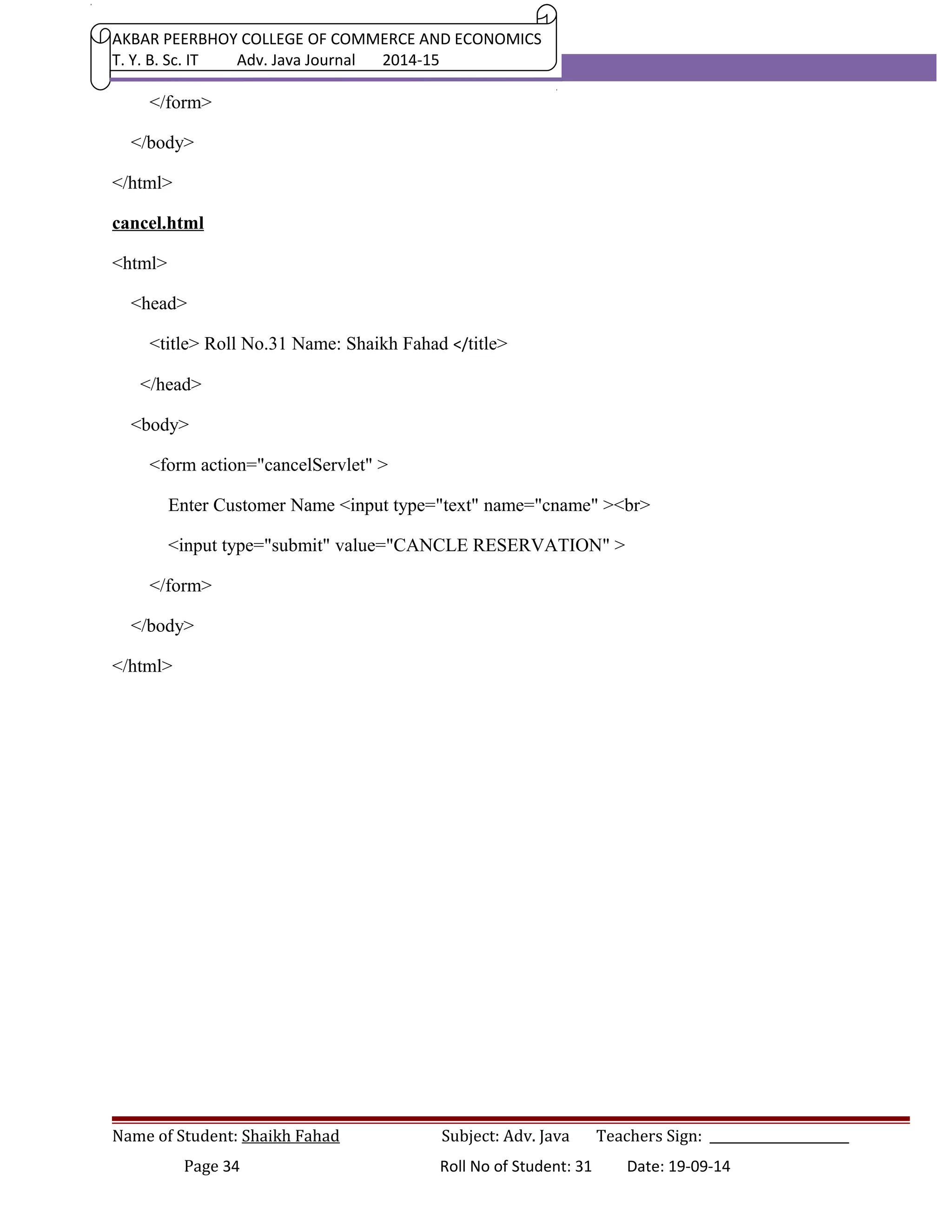 AKBAR PEERBHOY COLLEGE OF COMMERCE AND ECONOMICS 
T. Y. B. Sc. IT Adv. Java Journal 2014-15 
</form> 
</body> 
</html> 
cancel.html 
<html> 
<head> 
<title> Roll No.31 Name: Shaikh Fahad </title> 
</head> 
<body> 
<form action="cancelServlet" > 
Enter Customer Name <input type="text" name="cname" ><br> 
<input type="submit" value="CANCLE RESERVATION" > 
</form> 
</body> 
</html> 
Name of Student: Shaikh Fahad Subject: Adv. Java Teachers Sign: ______________________ 
Page 34 Roll No of Student: 31 Date: 19-09-14 
 