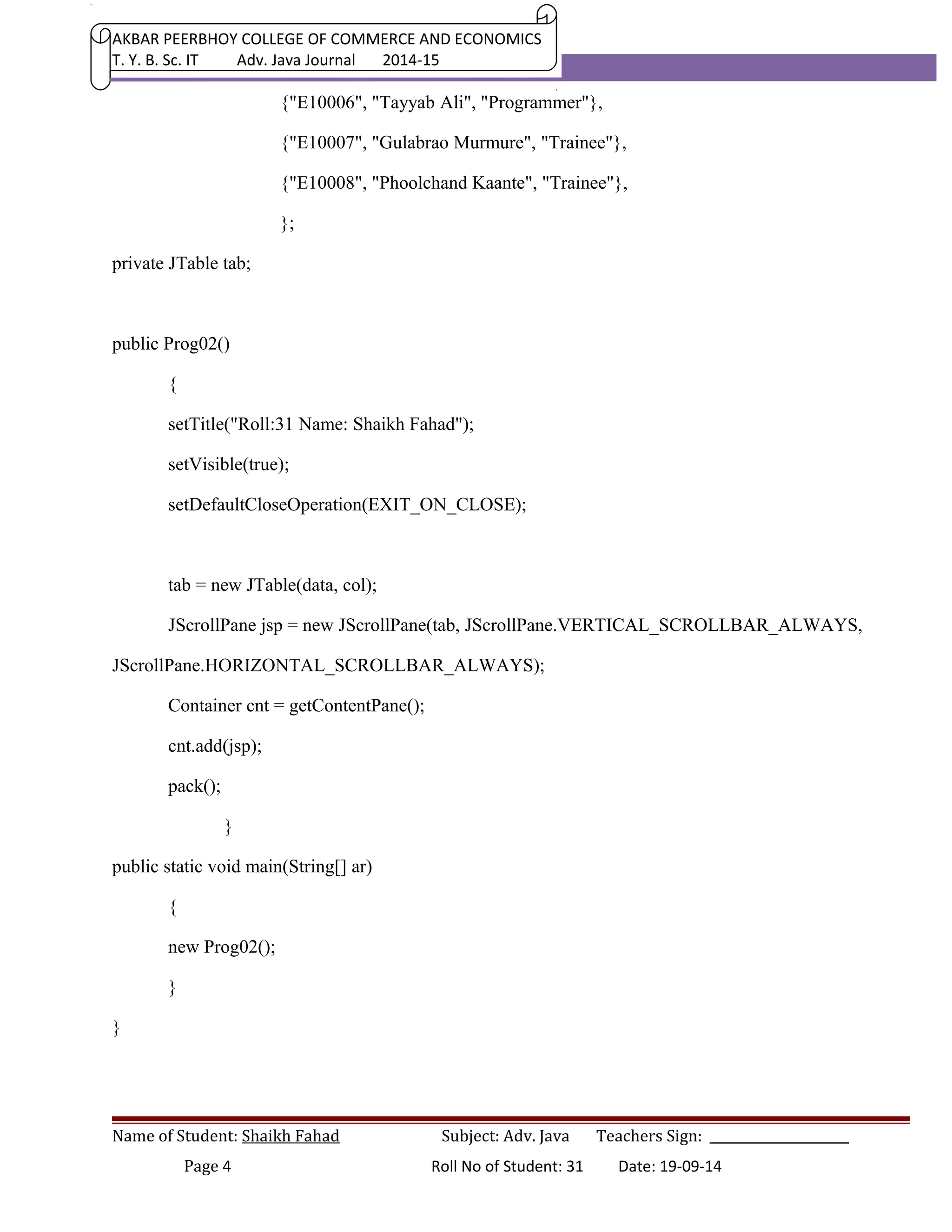 AKBAR PEERBHOY COLLEGE OF COMMERCE AND ECONOMICS 
T. Y. B. Sc. IT Adv. Java Journal 2014-15 
{"E10006", "Tayyab Ali", "Programmer"}, 
{"E10007", "Gulabrao Murmure", "Trainee"}, 
{"E10008", "Phoolchand Kaante", "Trainee"}, 
}; 
private JTable tab; 
public Prog02() 
{ 
setTitle("Roll:31 Name: Shaikh Fahad"); 
setVisible(true); 
setDefaultCloseOperation(EXIT_ON_CLOSE); 
tab = new JTable(data, col); 
JScrollPane jsp = new JScrollPane(tab, JScrollPane.VERTICAL_SCROLLBAR_ALWAYS, 
JScrollPane.HORIZONTAL_SCROLLBAR_ALWAYS); 
Container cnt = getContentPane(); 
cnt.add(jsp); 
pack(); 
} 
public static void main(String[] ar) 
{ 
new Prog02(); 
} 
} 
Name of Student: Shaikh Fahad Subject: Adv. Java Teachers Sign: ______________________ 
Page 4 Roll No of Student: 31 Date: 19-09-14 
 