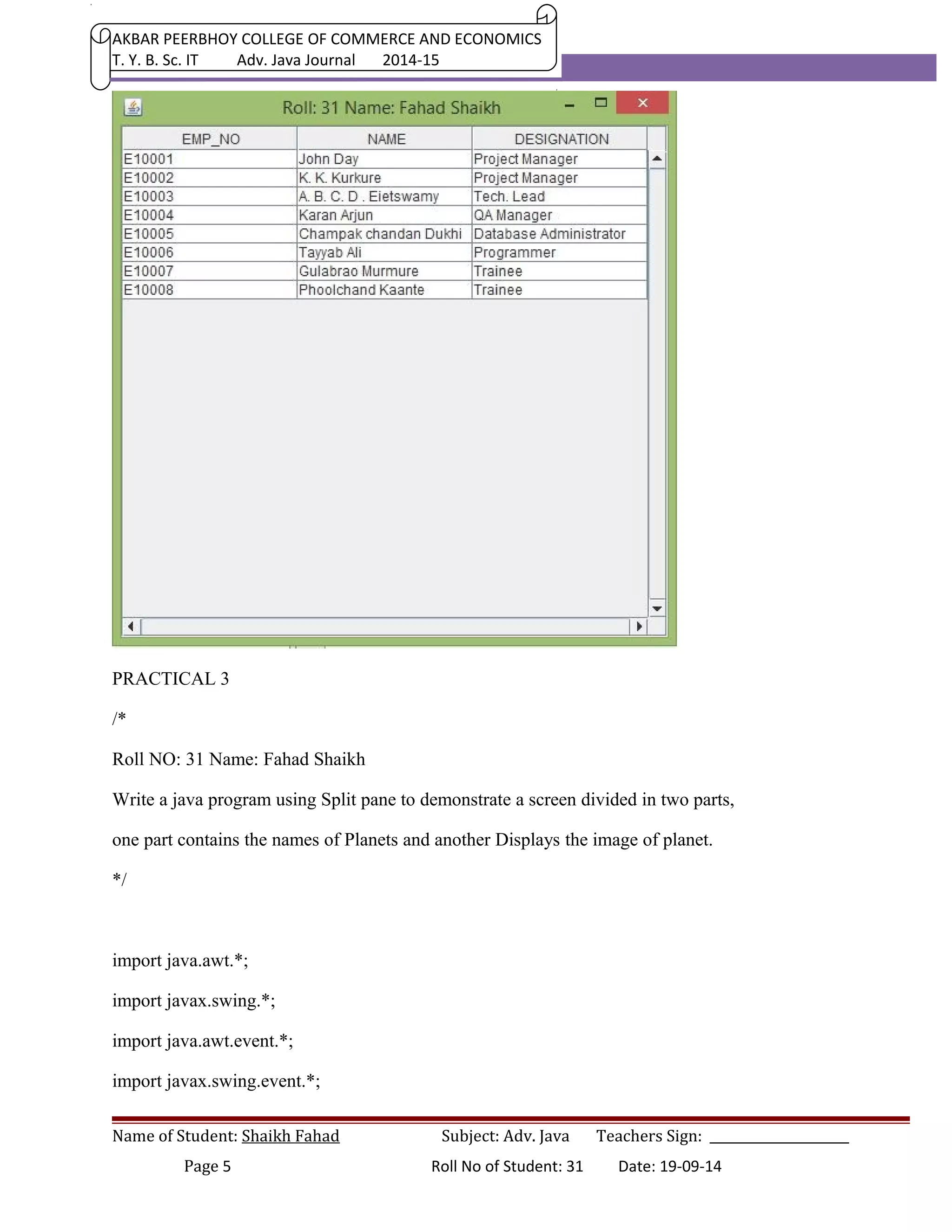 AKBAR PEERBHOY COLLEGE OF COMMERCE AND ECONOMICS 
T. Y. B. Sc. IT Adv. Java Journal 2014-15 
PRACTICAL 3 
/* 
Roll NO: 31 Name: Fahad Shaikh 
Write a java program using Split pane to demonstrate a screen divided in two parts, 
one part contains the names of Planets and another Displays the image of planet. 
*/ 
import java.awt.*; 
import javax.swing.*; 
import java.awt.event.*; 
import javax.swing.event.*; 
Name of Student: Shaikh Fahad Subject: Adv. Java Teachers Sign: ______________________ 
Page 5 Roll No of Student: 31 Date: 19-09-14 
 