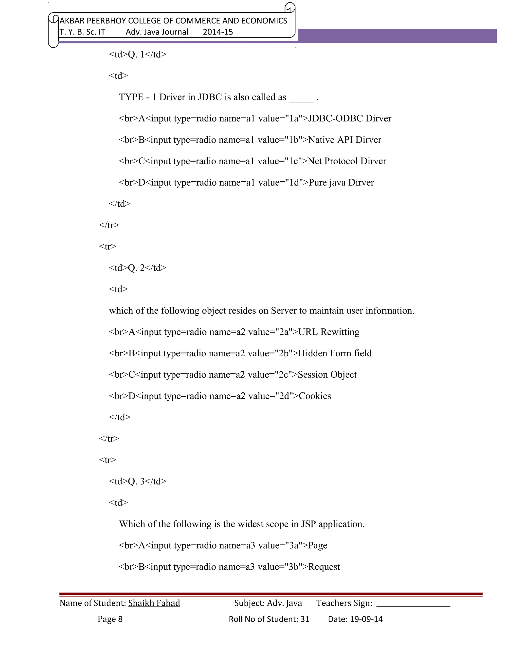 AKBAR PEERBHOY COLLEGE OF COMMERCE AND ECONOMICS 
T. Y. B. Sc. IT Adv. Java Journal 2014-15 
<td>Q. 1</td> 
<td> 
TYPE - 1 Driver in JDBC is also called as _____ . 
<br>A<input type=radio name=a1 value="1a">JDBC-ODBC Dirver 
<br>B<input type=radio name=a1 value="1b">Native API Dirver 
<br>C<input type=radio name=a1 value="1c">Net Protocol Dirver 
<br>D<input type=radio name=a1 value="1d">Pure java Dirver 
</td> 
</tr> 
<tr> 
<td>Q. 2</td> 
<td> 
which of the following object resides on Server to maintain user information. 
<br>A<input type=radio name=a2 value="2a">URL Rewitting 
<br>B<input type=radio name=a2 value="2b">Hidden Form field 
<br>C<input type=radio name=a2 value="2c">Session Object 
<br>D<input type=radio name=a2 value="2d">Cookies 
</td> 
</tr> 
<tr> 
<td>Q. 3</td> 
<td> 
Which of the following is the widest scope in JSP application. 
<br>A<input type=radio name=a3 value="3a">Page 
<br>B<input type=radio name=a3 value="3b">Request 
Name of Student: Shaikh Fahad Subject: Adv. Java Teachers Sign: ______________________ 
Page 8 Roll No of Student: 31 Date: 19-09-14 
 