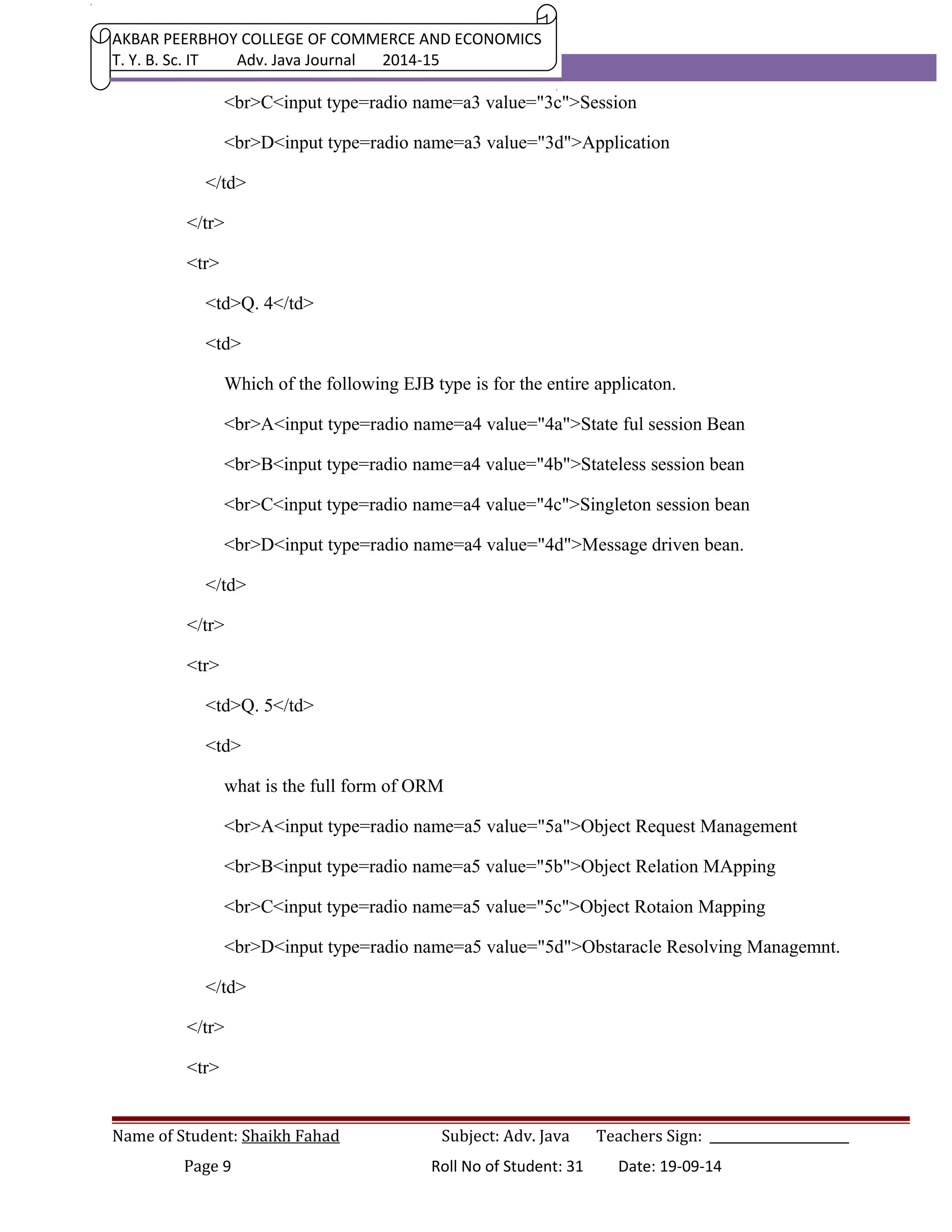 AKBAR PEERBHOY COLLEGE OF COMMERCE AND ECONOMICS 
T. Y. B. Sc. IT Adv. Java Journal 2014-15 
<br>C<input type=radio name=a3 value="3c">Session 
<br>D<input type=radio name=a3 value="3d">Application 
</td> 
</tr> 
<tr> 
<td>Q. 4</td> 
<td> 
Which of the following EJB type is for the entire applicaton. 
<br>A<input type=radio name=a4 value="4a">State ful session Bean 
<br>B<input type=radio name=a4 value="4b">Stateless session bean 
<br>C<input type=radio name=a4 value="4c">Singleton session bean 
<br>D<input type=radio name=a4 value="4d">Message driven bean. 
</td> 
</tr> 
<tr> 
<td>Q. 5</td> 
<td> 
what is the full form of ORM 
<br>A<input type=radio name=a5 value="5a">Object Request Management 
<br>B<input type=radio name=a5 value="5b">Object Relation MApping 
<br>C<input type=radio name=a5 value="5c">Object Rotaion Mapping 
<br>D<input type=radio name=a5 value="5d">Obstaracle Resolving Managemnt. 
</td> 
</tr> 
<tr> 
Name of Student: Shaikh Fahad Subject: Adv. Java Teachers Sign: ______________________ 
Page 9 Roll No of Student: 31 Date: 19-09-14 
 