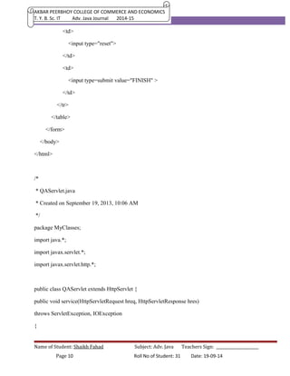 AKBAR PEERBHOY COLLEGE OF COMMERCE AND ECONOMICS 
T. Y. B. Sc. IT Adv. Java Journal 2014-15 
<td> 
<input type="reset"> 
</td> 
<td> 
<input type=submit value="FINISH" > 
</td> 
</tr> 
</table> 
</form> 
</body> 
</html> 
/* 
* QAServlet.java 
* Created on September 19, 2013, 10:06 AM 
*/ 
package MyClasses; 
import java.*; 
import javax.servlet.*; 
import javax.servlet.http.*; 
public class QAServlet extends HttpServlet { 
public void service(HttpServletRequest hreq, HttpServletResponse hres) 
throws ServletException, IOException 
{ 
Name of Student: Shaikh Fahad Subject: Adv. Java Teachers Sign: ______________________ 
Page 10 Roll No of Student: 31 Date: 19-09-14 
 