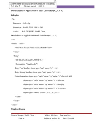 AKBAR PEERBHOY COLLEGE OF COMMERCE AND ECONOMICS 
T. Y. B. Sc. IT Adv. Java Journal 2014-15 
Develop Servlet Application of Basic Calculator (+,-,*, /, %) 
index.jsp 
<%-- 
Document : index.jsp 
Created on : Sep 19, 2013, 5:18:24 PM 
Author : Roll: 31 NAME: Shaikh Fahad 
Develop Servlet Application of Basic Calculator (+,-,*, /, %) 
--%> 
<html> <head> 
<title>Roll No: 31 Name : Shaikh Fahad </title> 
</head> 
<body> 
<h1>SIMPLE CALCULATOR</h1> 
<form action="CalciServlet" > 
Enter First Number <input type="text" name="n1" ><br> 
Enter Second Number <input type="text" name="n2" ><br> 
Select Operation <input type ="radio" name="op" value="+" checked>Add 
<input type ="radio" name="op" value="-" > Subtract 
<input type ="radio" name="op" value="*" >Multiply 
<input type ="radio" name="op" value="/" >Divide<br> 
<input type="submit" value="CALCULATE" > 
</form> 
</body> 
</html> 
CalciServlet.java 
Name of Student: Shaikh Fahad Subject: Adv. Java Teachers Sign: ______________________ 
Page 14 Roll No of Student: 31 Date: 19-09-14 
 
