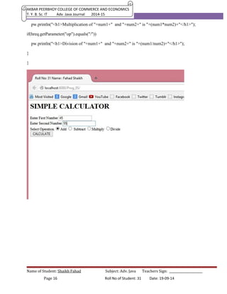 AKBAR PEERBHOY COLLEGE OF COMMERCE AND ECONOMICS 
T. Y. B. Sc. IT Adv. Java Journal 2014-15 
pw.println("<h1>Multiplication of "+num1+" and "+num2+" is "+(num1*num2)+"</h1>"); 
if(hreq.getParameter("op").equals("/")) 
pw.println("<h1>Division of "+num1+" and "+num2+" is "+(num1/num2)+"</h1>"); 
} 
} 
Name of Student: Shaikh Fahad Subject: Adv. Java Teachers Sign: ______________________ 
Page 16 Roll No of Student: 31 Date: 19-09-14 
 