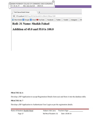 AKBAR PEERBHOY COLLEGE OF COMMERCE AND ECONOMICS 
T. Y. B. Sc. IT Adv. Java Journal 2014-15 
PRACTICAL 6 
Develop a JSP Application to accept Registration Details form user and Store it into the database table. 
PRACTICAL 7 
Develop a JSP Application to Authenticate User Login as per the registration details. 
Name of Student: Shaikh Fahad Subject: Adv. Java Teachers Sign: ______________________ 
Page 17 Roll No of Student: 31 Date: 19-09-14 
 